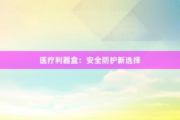 医疗利器盒：安全防护新选择